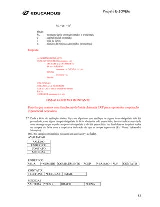 Projeto E-JOVEM



                                 Mn = c(1 + i)n

          Onde:
          Mn          montante após terem decorridos n trimestres;
          c           capital inicial investido;
          i           taxa de juros;
          n           número de períodos decorridos (trimestres)

 Resposta:

          ALGORITMO MONTANTE
          FUNCAO NUMERICO montante(c, i, n)
                 DECLARE c, i, n NUMERICO;
                 SE (n > 0) ENTAO
                            montante = c * (EXP( 1 + i ), n);
                 SENAO
                            montante = c;
                 FIM-SE

          FIM-FUNCAO
          DECLARE c, i, n NUMERICO
          LER (c, i, n); // lida da unidade de entrada.
          FACA
          ESCREVER (montante (c, i, n));

                     FIM-ALGORITMO MONTANTE

 Perceba que usamos uma função pré-definida chamada EXP para representar a operação
 exponencial necessária.

22. Dada a ficha de avaliação abaixo, faça um algoritmo que verifique se algum item obrigatório não foi
   preenchido, caso algum campo obrigatório da ficha não tenha sido preenchido, deve-se indicar através de
   uma mensagem que aquele campo era obrigatório e não foi preenchido. Ao final deve-se imprimir todos
   os campos da ficha com a respectiva indicação do que o campo representa (Ex. Nome: Alexandre
   Monteiro).
  Obs.: Os campos obrigatórios possuem um asterisco (*) ao lado.
  AVALIACAO
     *ALUNO
    ENDERECO
    CONTATO
     MEDIDAS

  ENDERECO
  *RUA   *NUMERO                    COMPLEMENTO                 *CEP    *BAIRRO   *UF    CONTATO

  CONTATO
  TELEFONE          *CELULAR               EMAIL

  MEDIDAS
  *ALTURA         *PESO                 BRACO                   PERNA



                                                                                                       53
 