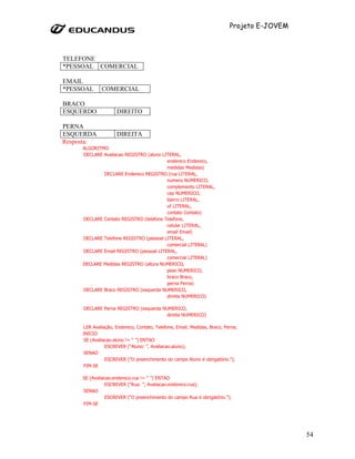 Projeto E-JOVEM



TELEFONE
*PESSOAL COMERCIAL

EMAIL
*PESSOAL     COMERCIAL

BRACO
ESQUERDO             DIREITO

PERNA
ESQUERDA             DIREITA
Resposta:
     ALGORITMO
     DECLARE Avaliacao REGISTRO (aluno LITERAL,
                                         endereco Endereco,
                                         medidas Medidas)
             DECLARE Endereco REGISTRO (rua LITERAL,
                                         numero NUMERICO,
                                         complemento LITERAL,
                                         cep NUMERICO,
                                         bairro LITERAL,
                                         uf LITERAL,
                                         contato Contato)
     DECLARE Contato REGISTRO (telefone Telefone,
                                         celular LITERAL,
                                         email Email)
     DECLARE Telefone REGISTRO (pessoal LITERAL,
                                         comercial LITERAL)
     DECLARE Email REGISTRO (pessoal LITERAL,
                                         comercial LITERAL)
     DECLARE Medidas REGISTRO (altura NUMERICO,
                                         peso NUMERICO,
                                         braco Braco,
                                         perna Perna)
     DECLARE Braco REGISTRO (esquerda NUMERICO,
                                         direita NUMERICO)

     DECLARE Perna REGISTRO (esquerda NUMERICO,
                                       direita NUMERICO)

     LER Avaliação, Endereco, Contato, Telefone, Email, Medidas, Braco, Perna;
     INICIO
     SE (Avaliacao.aluno != “ ”) ENTAO
               ESCREVER (“Aluno: ”, Avaliacao.aluno);
     SENAO
               ESCREVER (“O preenchimento do campo Aluno é obrigatório.”);
     FIM-SE

     SE (Avaliacao.endereco.rua != “ ”) ENTAO
               ESCREVER (“Rua: ”, Avaliacao.endereco.rua);
     SENAO
               ESCREVER (“O preenchimento do campo Rua é obrigatório.”);
     FIM-SE




                                                                                            54
 