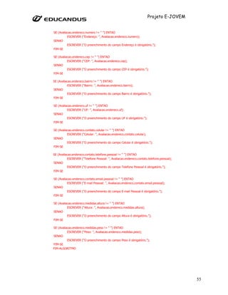 Projeto E-JOVEM


SE (Avaliacao.endereco.numero != “ ”) ENTAO
          ESCREVER (“Endereço: ”, Avaliacao.endereco.numero);
SENAO
          ESCREVER (“O preenchimento do campo Endereço é obrigatório.”);
FIM-SE

SE (Avaliacao.endereco.cep != “ ”) ENTAO
          ESCREVER (“CEP: ”, Avaliacao.endereco.cep);
SENAO
          ESCREVER (“O preenchimento do campo CEP é obrigatório.”);
FIM-SE

SE (Avaliacao.endereco.bairro != “ ”) ENTAO
          ESCREVER (“Bairro: ”, Avaliacao.endereco.bairro);
SENAO
          ESCREVER (“O preenchimento do campo Bairro é obrigatório.”);
FIM-SE

SE (Avaliacao.endereco.uf != “ ”) ENTAO
          ESCREVER (“UF: ”, Avaliacao.endereco.uf);
SENAO
          ESCREVER (“O preenchimento do campo UF é obrigatório.”);
FIM-SE

SE (Avaliacao.endereco.contato.celular != “ ”) ENTAO
          ESCREVER (“Celular: ”, Avaliacao.endereco.contato.celular);
SENAO
          ESCREVER (“O preenchimento do campo Celular é obrigatório.”);
FIM-SE

SE (Avaliacao.endereco.contato.telefone.pessoal != “ ”) ENTAO
          ESCREVER (“Telefone Pessoal: ”, Avaliacao.endereco.contato.telefone.pessoal);
SENAO
          ESCREVER (“O preenchimento do campo Telefone Pessoal é obrigatório.”);
FIM-SE

SE (Avaliacao.endereco.contato.email.pessoal != “ ”) ENTAO
          ESCREVER (“E-mail Pessoal: ”, Avaliacao.endereco.contato.email.pessoal);
SENAO
          ESCREVER (“O preenchimento do campo E-mail Pessoal é obrigatório.”);
FIM-SE

SE (Avaliacao.endereco.medidas.altura != “ ”) ENTAO
          ESCREVER (“Altura: ”, Avaliacao.endereco.medidas.altura);
SENAO
          ESCREVER (“O preenchimento do campo Altura é obrigatório.”);
FIM-SE

SE (Avaliacao.endereco.medidas.peso != “ ”) ENTAO
          ESCREVER (“Peso: ”, Avaliacao.endereco.medidas.peso);
SENAO
          ESCREVER (“O preenchimento do campo Peso é obrigatório.”);
FIM-SE
FIM-ALGORITMO




                                                                                          55
 
