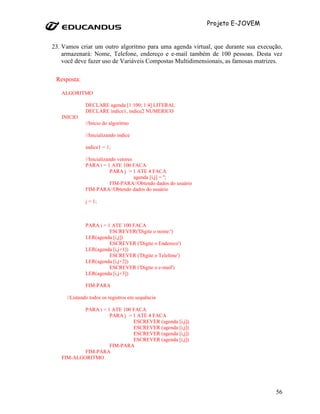 Projeto E-JOVEM


23. Vamos criar um outro algoritmo para uma agenda virtual, que durante sua execução,
    armazenará: Nome, Telefone, endereço e e-mail também de 100 pessoas. Desta vez
    você deve fazer uso de Variáveis Compostas Multidimensionais, as famosas matrizes.

 Resposta:

   ALGORITMO

             DECLARE agenda [1:100; 1:4] LITERAL
             DECLARE indice1, indice2 NUMERICO
   INICIO
             //Início do algoritmo

             //Inicializando indice

             indice1 = 1;

             //Inicializando vetores
             PARA i = 1 ATE 100 FACA
                          PARA j = 1 ATE 4 FACA
                                     agenda [i,j] = '';
                          FIM-PARA//Obtendo dados do usuário
             FIM-PARA//Obtendo dados do usuário

             j = 1;



             PARA i = 1 ATE 100 FACA
                       ESCREVER('Digite o nome:')
             LER(agenda [i,j])
                       ESCREVER ('Digite o Endereco')
             LER(agenda [i,j+1])
                       ESCREVER ('Digite o Telefone')
             LER(agenda [i,j+2])
                       ESCREVER ('Digite o e-mail')
             LER(agenda [i,j+3])

             FIM-PARA

     //Listando todos os registros em sequência

           PARA i = 1 ATE 100 FACA
                     PARA j = 1 ATE 4 FACA
                              ESCREVER (agenda [i,j])
                              ESCREVER (agenda [i,j])
                              ESCREVER (agenda [i,j])
                              ESCREVER (agenda [i,j])
                     FIM-PARA
           FIM-PARA
   FIM-ALGORITMO




                                                                                   56
 