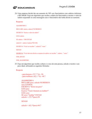 Projeto E-JOVEM


24. Uma empresa decide dar um aumento de 30% aos funcionários com salários inferiores
    a R$ 500,00. Faça um algoritmo que receba o salário do funcionário e mostre o valor do
    salário reajustado ou uma mensagem caso o funcionário não tenha direito ao aumento.

 Resposta:

 ALGORITMO 2

 DECLARE salario, salario2 NUMERICO

 ESCREVA “Insira o valor do salário”

 LEIA salario

 SE salario < 500 ENTAO

 salario2<- salario+(salario*30/100)

 ESCREVA “Você vai receber ”, salario2.” reais.”

 SENAO

 ESCREVA “Você não tem direito a reajuste de salário vai receber ”, salario, .” reais.”

 FIM_SENAO

 FIM_ALGORITMO

25. Faça um algoritmo que receba a altura e o sexo de uma pessoa, calcule e mostre o seu
    peso ideal, utilizando as seguintes fórmulas:

 Resposta

         - para homens: (72.7 * h) - 58;
         - para mulheres: (62.1 * h) - 44.7

         ALGORITMO 6
         DECLARE peso, calculo NUMERICO
         sexo LITERAL
         ESCREVA “Insira seu peso”
         LEIA peso
         Escreva "Você é homem ou mulher?"
         LEIA sexo
         SE sexo="mulher" ENTAO
         calculo<- (72.7*peso)-58

         SENAO

         calculo<- (62.1*peso)-44.7


                                                                                           57
 