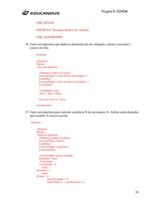 Projeto E-JOVEM


        FIM_SENAO

        ESCREVA "Seu peso ideial é de ",calculo

        FIM_ALGORITMO

26. Fazer um algoritmo que dadas as dimensões de um retângulo, calcule a sua área e
    escreva na tela.

        Resposta:

        Algoritmo
        Declare
        //Inicio do algoritmo

           //Obtendo os dados do usuário
           Escreva('Digite o valor da base do retângulo: ')
           Leia(Base)
           Escreva('Digite o valor da altura do retângulo: ')
           Leia(Altura)

           //Calculando a área
           Area <- Base * altura

           Escreva('A área é: ',Area)

        FimAlgoritmo

27. Fazer um algoritmo para calcular a potência N de um numero X. Ambos serão digitados
    pelo usuário. E escreva na tela.

    Resposta:

        Algoritmo
        Declare
        //Inicio do algoritmo
           //Obtendo os dados do usuário
           Escreva('Digite a base:')
           Leia(Base)
           Escreva('Digite o expoente:')
           Leia(Expoente)

          //Inicializando variável resultado
          Resultado<- Base
          //Calculando
          Se Expoente = 0
             então
        Resultado<-1
             senão
        Se base = 0
                   então Resultado <- 0
                   senão PARA i<- 1 até (Expoente -1)



                                                                                      58
 
