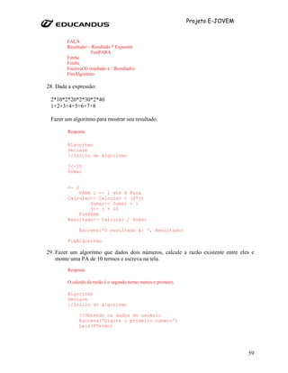 Projeto E-JOVEM


        FAÇA
        Resultado<- Resultado * Expoente
                    FimPARA
        FimSe
        FimSe
        Escreva('O resultado é: ',Resultado)
        FimAlgoritmo

28. Dada a expressão:

 2*10*2*20*2*30*2*40
 1+2+3+4+5+6+7+8

 Fazer um algoritmo para mostrar seu resultado.

        Resposta

        Algoritmo
        Declare
        //Inicio do algoritmo

        j<-10
        Somar


        <- 0
            PARA i <- 1 até 8 Faça
        Calcular<- Calcular + (2*j)
                Somar<- Somar + i
                j<- j + 10
            FimPARA
        Resultado<- Calcular / Somar

               Escreva('O resultado é: ', Resultado)

        FimAlgoritmo

29. Fazer um algoritmo que dados dois números, calcule a razão existente entre eles e
    monte uma PA de 10 termos e escreva na tela.
        Resposta

        O calculo da razão é o segundo termo menos o primeiro.

        Algoritmo
        Declare
        //Inicio do algoritmo

               //Obtendo os dados do usuário
               Escreva('Digite o primeiro número')
               Leia(PTermo)




                                                                                   59
 