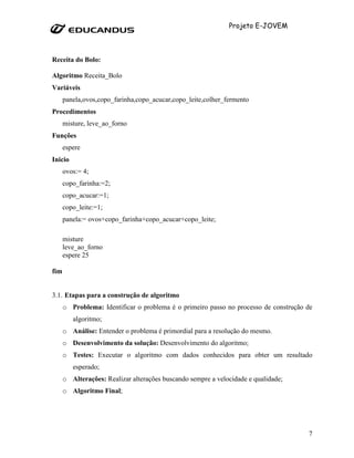 Projeto E-JOVEM



Receita do Bolo:

Algoritmo Receita_Bolo
Variáveis
      panela,ovos,copo_farinha,copo_acucar,copo_leite,colher_fermento
Procedimentos
      misture, leve_ao_forno
Funções
      espere
Inicio
      ovos:= 4;
      copo_farinha:=2;
      copo_acucar:=1;
      copo_leite:=1;
      panela:= ovos+copo_farinha+copo_acucar+copo_leite;

      misture
      leve_ao_forno
      espere 25

fim


3.1. Etapas para a construção de algoritmo
      o Problema: Identificar o problema é o primeiro passo no processo de construção de
         algoritmo;
      o Análise: Entender o problema é primordial para a resolução do mesmo.
      o Desenvolvimento da solução: Desenvolvimento do algoritmo;
      o Testes: Executar o algoritmo com dados conhecidos para obter um resultado
         esperado;
      o Alterações: Realizar alterações buscando sempre a velocidade e qualidade;
      o Algoritmo Final;




                                                                                      7
 