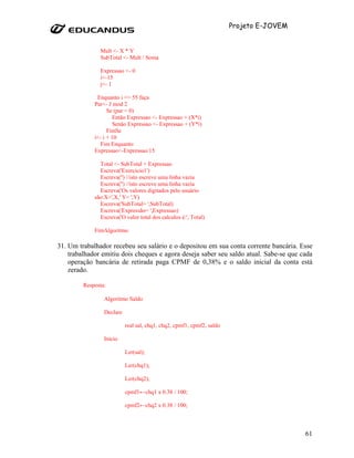 Projeto E-JOVEM


               Mult <- X * Y
               SubTotal <- Mult / Soma

               Expressao <- 0
               i<-15
               j<- 1

              Enquanto i <= 55 faça
             Par<- J mod 2
                   Se (par = 0)
                     Então Expressao <- Expressao + (X*i)
                     Senão Expressao <- Expressao + (Y*i)
                   FimSe
             i<- i + 10
                Fim Enquanto
             Expressao<-Expressao/15

               Total <- SubTotal + Expressao
               Escreva('Exercicio1')
               Escreva('') //isto escreve uma linha vazia
               Escreva('') //isto escreve uma linha vazia
               Escreva('Os valores digitados pelo usuário
             são:X=',X,' Y= ',Y)
               Escreva('SubTotal= ',SubTotal)
               Escreva('Expressão= ',Expressao)
               Escreva('O valor total dos calculos é:', Total)

             FimAlgoritmo

31. Um trabalhador recebeu seu salário e o depositou em sua conta corrente bancária. Esse
    trabalhador emitiu dois cheques e agora deseja saber seu saldo atual. Sabe-se que cada
    operação bancária de retirada paga CPMF de 0,38% e o saldo inicial da conta está
    zerado.

         Resposta:

                 Algoritmo Saldo

                 Declare

                           real sal, chq1, chq2, cpmf1, cpmf2, saldo

                 Início

                           Ler(sal);

                           Ler(chq1);

                           Ler(chq2);

                           cpmf1←chq1 x 0.38 / 100;

                           cpmf2←chq2 x 0.38 / 100;



                                                                                         61
 