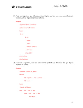 Projeto E-JOVEM




34. Fazer um Algoritmo que utiliza a estrutura Repita, que faça uma soma acumulada de 5
    números, e logo depois imprima esta Soma.

   Resposta:

         Algoritmo "Soma Acumulada"

         declare Soma, V, K : inteiro

         Início

          S <-0

                    K <-0

                        Repita

                         Ler V

                        Soma <- Soma+V

                        K <- K+1

                    até que (K=5

         escreva Soma

         Fim Algoritmo

35. Fazer um Algoritmo, que leia uma matriz quadrada de dimensão 2,e que depois
    imprima os valores.

   Resposta:

         Algoritmo "Leitura_de_Matriz"

         Declare

                   M : conjunto [ 1..2, 1..2 ] de real

                   I,J : inteiro

         Início

         { Leitura da Matriz}

         Para I de 1 até 2 faça

                   Para J de 1 até 2 faça

                             Ler M [I,J]



                                                                                    63
 