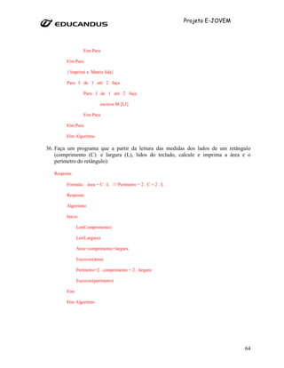 Projeto E-JOVEM




                  Fim Para

         Fim Para

         { Imprimi a Matriz lida}

         Para I de 1 até 2 faça

                  Para J de 1 até 2 faça

                           escreva M [I,J]

                  Fim Para

         Fim Para

         Fim Algorítmo

36. Faça um programa que a partir da leitura das medidas dos lados de um retângulo
    (comprimento (C) e largura (L), lidos do teclado, calcule e imprima a área e o
    perímetro do retângulo):

   Resposta:

         Formula: área = C . L /// Perímetro = 2 . C + 2 . L

         Resposta:

         Algoritmo

         Inicio

               Ler(Comprimento)

               Ler(Largura)

               Área=comprimento+largura

               Escrever(área)

               Perímetro=2 . comprimento + 2 . largura

               Escrever(perímetro)

         Fim

         Fim Algoritmo




                                                                                 64
 