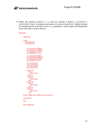 Projeto E-JOVEM




37. Dados dois números inteiros x e y cada um contento 4 dígitos x (x1x2x3x4) e
    y(y1y2y3y4). Faça u m programa para gerar um terceiro numero de 4 dígitos baseado
    na multiplicação de cada digito entre x e y, guardando o ultimo digito da multiplicação
    como valor para o terceiro numero.

   Resposta:

         Algoritmo

         inicio
            ler(numero1)
            ler(numero2)

               x1=(numero1/1000)
               x2=(numero1/100)!10
               x3=(numero1/10)!10
               x4=(numero1/1)!10
               y1=(numero2/1000)
               y2=(numero2/100)!10
               y3=(numero2/10)!10
               y4=(numero2/1)!10
               n1=(x1*y1)!10
               n2=(x2*y2)!10
               n3=(x3*y3)!10
               n4=(x4*y4)!10
               se(n1<9)
                 inicio
                     n1=n1!10
                  fim
               se(z2<9)
                 inicio
                     n2=n2!10
                  fim
               se(z3<9)
                 inicio
                     n3=n3!10
                  fim
               se(z4<9)
                 inicio
                     n4=n4!10
                  fim
         n=(n1*1000)+(n2+100)+(n3*10)+(n4*1)
         escrever(n)
         fim

         Fim Algoritmo




                                                                                        65
 