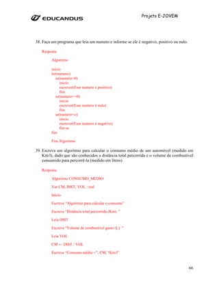 Projeto E-JOVEM




38. Faça um programa que leia um numero e informe se ele é negativo, positivo ou nulo.

   Resposta:

         Algoritmo

         inicio
         ler(numero)
            se(numero>0)
               inicio
               escrever(Esse numero é positivo)
               fim
            se(numero==0)
               inicio
               escrever(Esse numero é nulo)
               fim
            se(numero<o)
               inicio
               escrever(Esse numero é negativo)
               fim se
         fim

         Fim Algoritmo

39. Escreva um algoritmo para calcular o consumo médio de um automóvel (medido em
    Km/l), dado que são conhecidos a distância total percorrida e o volume de combustível
    consumido para percorrê-la (medido em litros).

   Resposta:

         Algoritmo CONSUMO_MEDIO

         Var CM, DIST, VOL : real

         Início

         Escreva “Algoritmo para calcular o consumo”

         Escreva “Distância total percorrida (Km): ”

         Leia DIST

         Escreva “Volume de combustível gasto (L): ”

         Leia VOL

         CM ← DIST / VOL

         Escreva “Consumo médio =”, CM, “Km/l”


                                                                                         66
 