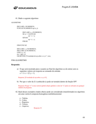 Projeto E-JOVEM




    41. Dado o seguinte algoritmo

ALGORITMO

     DECLARE z NUMERICO;
     FUNCAO NUMERICO op (x, y)

             DECLARE x, y NUMERICO;
             SE (z == 0) ENTAO
                     op = x + y;
             SENAO
                     op = x – y;
             FIM-SE

     FIM-FUNCAO

     DECLARE x, y NUMERICO;
     DECLARE res NUMERICO;
     LER (z, y, x);
     res = op(y, x);
     ESCREVER (“O resultado de op sobre x e y é ”, res);

FIM-ALGORITMO

Responda:

     a) O que será mostrado para o usuário ao final do algoritmo se ele entrar com os
        seguintes valores em resposta ao comando de entrada:
        z = 1/ x = 12/ y = 3;

       Resposta: [O resultado de op sobre x e y é 9].

     b) Por que o valor de Z é conhecido (e pode ser testado) dentro da função OP?

       Resposta: Porque “z” é uma variável global (objeto global) o valor de “z” pode ser utilizado em qualquer
       módulo do programa.

    42. Qual desses exemplos citados abaixo pode ser considerado (transformado) no algoritmo
        em uma variável composta homogênea multidimensional.

         a – Tabelas.
         b – Cubos.
         c – Registros.
         d – Vetores.
         e – Arquivos.
                                Resposta: D




                                                                                                            68
 