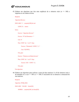 Projeto E-JOVEM


43. Elabore um algoritmo que leia uma seqüência de n números reais (n <= 100) e
    imprima-os em ordem inversa.

   Resposta

   Algoritmo Reverso

   DECLARE V : conjunto[100] de real

        CONT, N : inteiro

   Início

        Escreva “Algoritmo Reverso”

        Escreva “Nº de Elementos = “

        Leia N

        Para CONT de 1 até N faça

              Escreva “Elemento[“, CONT, “] =”

              Leia V[CONT]

        Fim_para

        Escreva “Números na Ordem Inversa”

        Para CONT de 1 até N faça

              Escreva V[N – CONT +1]

        Fim_para

   Fim algoritmo

44. Elabore um algoritmo para realizar a soma de duas matrizes A e B de números reais e
    de tamanho m x n (m <= 100 e n <= 100). É necessário ler os números e armazena-los
    nas matrizes.

   Resposta

   Algoritmo PESQ_SEQ

   DECLARE VALOR : literal[30]

        NOMES : conjunto[100] de literal[30]




                                                                                    69
 