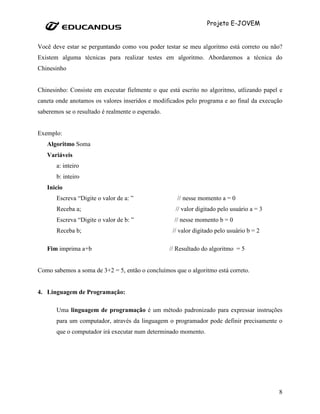 Projeto E-JOVEM


Você deve estar se perguntando como vou poder testar se meu algoritmo está correto ou não?
Existem alguma técnicas para realizar testes em algoritmo. Abordaremos a técnica do
Chinesinho


Chinesinho: Consiste em executar fielmente o que está escrito no algoritmo, utlizando papel e
caneta onde anotamos os valores inseridos e modificados pelo programa e ao final da execução
saberemos se o resultado é realmente o esperado.


Exemplo:
   Algoritmo Soma
   Variáveis
       a: inteiro
       b: inteiro
   Inicio
       Escreva “Digite o valor de a: ”                // nesse momento a = 0
       Receba a;                                     // valor digitado pelo usuário a = 3
       Escreva “Digite o valor de b: ”              // nesse momento b = 0
       Receba b;                                    // valor digitado pelo usuário b = 2

   Fim imprima a+b                                 // Resultado do algoritmo = 5


Como sabemos a soma de 3+2 = 5, então o concluímos que o algoritmo está correto.


4. Linguagem de Programação:

       Uma linguagem de programação é um método padronizado para expressar instruções
       para um computador, através da linguagem o programador pode definir precisamente o
       que o computador irá executar num determinado momento.




                                                                                            8
 