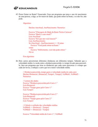 Projeto E-JOVEM


45. Posso Entrar na Boate? Enunciado: Faça um programa que peça o ano de nascimento
    de uma pessoa, e diga, se for maior de idade, que pode entrar na boate, e se não for, não
    pode.

         Algoritmo

                 Declare AnoAtual, AnoNascimento: Numerico

                 Escreva "Checagem de Idade da Boate Noites Cariocas"
                 Escreva "Qual é o ano atual?"
                 Leia AnoAtual
                 Escreva "Em que ano você nasceu?"
                 Leia AnoNascimento
                 Se (AnoAtual - AnoNascimento) >= 18 entao
                    Escreva "Você pode entrar na boate."
                 senao
                    Escreva "Infelizmente, você não pode entrar."
                 fim se

         Fim algoritmo

46. Dois carros percorreram diferentes distâncias em diferentes tempos. Sabendo que a
    velocidade média é a razão entre a distância percorrida e o tempo levado para percorrê-
    la, faça um programa que leias as distâncias que cada carro percorreu e o tempo que
    cada um levou, e indique o carro que teve maior velocidade média.

         // Distância percorrida, tempo gasto e velocidade media de cada carro
         Declare Distancia1, Distancia2, Tempo1, Tempo2, VelMed1, VelMed2 :
         Numerico

         // Leitura dos dados
         Escreva "Distância percorrida pelo Carro 1:"
         Leia Distancia1
         Escreva "Tempo gasto pelo Carro 1:"
         Leia Tempo1

         Escreva "Distância percorrida pelo Carro 2:"
         Leia Distancia2
         Escreva "Tempo gasto pelo Carro 2:"
         Leia Tempo2

         // Cálculo e exibição das velocidades médias
         VelMed1 <- Distancia1 / Tempo1
         VelMed2 <- Distancia2 / Tempo2

         Escreva "Velocidade média do Carro 1:", VelMed1


                                                                                          71
 