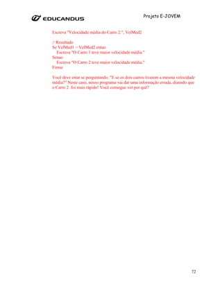 Projeto E-JOVEM


Escreva "Velocidade média do Carro 2:", VelMed2

// Resultado
Se VelMed1 > VelMed2 entao
   Escreva "O Carro 1 teve maior velocidade média."
Senao
   Escreva "O Carro 2 teve maior velocidade média."
Fimse

Você deve estar se perguntando: "E se os dois carros tiverem a mesma velocidade
média?" Neste caso, nosso programa vai dar uma informação errada, dizendo que
o Carro 2 foi mais rápido! Você consegue ver por quê?




                                                                             72
 