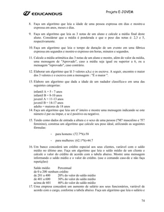 Projeto E-JOVEM


8. Faça um algoritmo que leia a idade de uma pessoa expressa em dias e mostre-a
   expressa em anos, meses e dias.
9. Faça um algoritmo que leia as 3 notas de um aluno e calcule a média final deste
   aluno. Considerar que a média é ponderada e que o peso das notas é: 2,3 e 5,
   respectivamente.
10. Faça um algoritmo que leia o tempo de duração de um evento em uma fábrica
    expressa em segundos e mostre-o expresso em horas, minutos e segundos.
11. Calcule a média aritmética das 3 notas de um aluno e mostre, além do valor da média,
    uma mensagem de "Aprovado", caso a média seja igual ou superior a 6, ou a
    mensagem "reprovado", caso contrário.
12. Elaborar um algoritmo que lê 3 valores a,b,c e os escreve. A seguir, encontre o maior
    dos 3 valores e o escreva com a mensagem : "É o maior ".
13. Elabore um algoritmo que dada a idade de um nadador classifica-o em uma das
    seguintes categorias:
    infantil A = 5 - 7 anos
    infantil B = 8-10 anos
    juvenil A = 11-13 anos
    juvenil B = 14-17 anos
    adulto = maiores de 18 anos
14. Faça um algoritmo que leia um nº inteiro e mostre uma mensagem indicando se este
    número é par ou ímpar, e se é positivo ou negativo.
15. Tendo como dados de entrada a altura e o sexo de uma pessoa (?M? masculino e ?F?
    feminino), construa um algoritmo que calcule seu peso ideal, utilizando as seguintes
    fórmulas:
                -   para homens: (72.7*h)-58

                -   para mulheres: (62.1*h)-44.7
16. Um banco concederá um crédito especial aos seus clientes, variável com o saldo
    médio no último ano. Faça um algoritmo que leia o saldo médio de um cliente e
    calcule o valor do crédito de acordo com a tabela abaixo. Mostre uma mensagem
    informando o saldo médio e o valor do crédito. (use o comando caso-de e não faça
    repetições)
    Saldo médio      Percentual
    de 0 a 200 nenhum crédito
    de 201 a 400     20% do valor do saldo médio
    de 401 a 600     30% do valor do saldo médio
    acima de 601     40% do valor do saldo médio
17. Uma empresa concederá um aumento de salário aos seus funcionários, variável de
    acordo com o cargo, conforme a tabela abaixo. Faça um algoritmo que leia o salário e


                                                                                      74
 