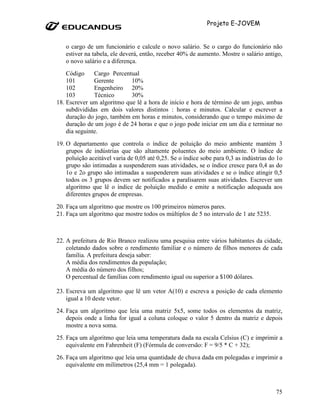Projeto E-JOVEM


   o cargo de um funcionário e calcule o novo salário. Se o cargo do funcionário não
   estiver na tabela, ele deverá, então, receber 40% de aumento. Mostre o salário antigo,
   o novo salário e a diferença.
    Código     Cargo Percentual
    101        Gerente      10%
    102        Engenheiro 20%
    103        Técnico      30%
18. Escrever um algoritmo que lê a hora de início e hora de término de um jogo, ambas
    subdivididas em dois valores distintos : horas e minutos. Calcular e escrever a
    duração do jogo, também em horas e minutos, considerando que o tempo máximo de
    duração de um jogo é de 24 horas e que o jogo pode iniciar em um dia e terminar no
    dia seguinte.
19. O departamento que controla o índice de poluição do meio ambiente mantém 3
    grupos de indústrias que são altamente poluentes do meio ambiente. O índice de
    poluição aceitável varia de 0,05 até 0,25. Se o índice sobe para 0,3 as indústrias do 1o
    grupo são intimadas a suspenderem suas atividades, se o índice cresce para 0,4 as do
    1o e 2o grupo são intimadas a suspenderem suas atividades e se o índice atingir 0,5
    todos os 3 grupos devem ser notificados a paralisarem suas atividades. Escrever um
    algoritmo que lê o índice de poluição medido e emite a notificação adequada aos
    diferentes grupos de empresas.
20. Faça um algoritmo que mostre os 100 primeiros números pares.
21. Faça um algoritmo que mostre todos os múltiplos de 5 no intervalo de 1 ate 5235.



22. A prefeitura de Rio Branco realizou uma pesquisa entre vários habitantes da cidade,
    coletando dados sobre o rendimento familiar e o número de filhos menores de cada
    família. A prefeitura deseja saber:
    A média dos rendimentos da população;
    A média do número dos filhos;
    O percentual de famílias com rendimento igual ou superior a $100 dólares.

23. Escreva um algoritmo que lê um vetor A(10) e escreva a posição de cada elemento
    igual a 10 deste vetor.
24. Faça um algoritmo que leia uma matriz 5x5, some todos os elementos da matriz,
    depois onde a linha for igual a coluna coloque o valor 5 dentro da matriz e depois
    mostre a nova soma.
25. Faça um algoritmo que leia uma temperatura dada na escala Celsius (C) e imprimir a
    equivalente em Fahrenheit (F) (Fórmula de conversão: F = 9/5 * C + 32);
26. Faça um algoritmo que leia uma quantidade de chuva dada em polegadas e imprimir a
    equivalente em milímetros (25,4 mm = 1 polegada).



                                                                                         75
 