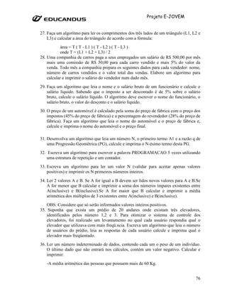 Projeto E-JOVEM


27. Faça um algoritmo para ler os comprimentos dos três lados de um triângulo (L1, L2 e
    L3) e calcular a área do triângulo de acordo com a fórmula:
            área = T ( T - L1 ) ( T - L2 ) ( T - L3 )
            onde T = (L1 + L2 + L3) / 2
28. Uma companhia de carros paga a seus empregados um salário de R$ 500,00 por mês
    mais uma comissão de R$ 50,00 para cada carro vendido e mais 5% do valor da
    venda. Todo mês a companhia prepara os seguintes dados para cada vendedor: nome,
    número de carros vendidos e o valor total das vendas. Elabore um algoritmo para
    calcular e imprimir o salário do vendedor num dado mês.
29. Faça um algoritmo que leia o nome e o salário bruto de um funcionário e calcule o
    salário líquido. Sabendo que o imposto a ser descontado é de 5% sobre o salário
    bruto, calcule o salário líquido. O algoritmo deve escrever o nome do funcionário, o
    salário bruto, o valor do desconto e o salário líquido.
30. O preço de um automóvel é calculado pela soma do preço de fábrica com o preço dos
    impostos (45% do preço de fábrica) e a percentagem do revendedor (28% do preço de
    fábrica). Faça um algoritmo que leia o nome do automóvel e o preço de fábrica e,
    calcule e imprima o nome do automóvel e o preço final.

31. Desenvolva um algoritmo que leia um número N, o primeiro termo A1 e a razão q de
    uma Progressão Geométrica (PG), calcule e imprima o N-ésimo termo desta PG.
32. Escreva um algoritmo para escrever a palavra PROGRAMACAO 5 vezes utilizando
   uma estrutura de repetição e um contador.
33. Escreva um algoritmo para ler um valor N (validar para aceitar apenas valores
    positivos) e imprimir os N primeiros números inteiros.
34. Ler 2 valores A e B. Se A for igual a B devem ser lidos novos valores para A e B.Se
    A for menor que B calcular e imprimir a soma dos números ímpares existentes entre
    A(inclusive) e B(inclusive).Se A for maior que B calcular e imprimir a média
    aritmética dos múltiplos de 3 existentes entre A(inclusive) e B(inclusive).
   OBS: Considere que só serão informados valores inteiros positivos.
35. Suponha que exista um prédio de 20 andares onde existam três elevadores,
   identificados pelos número 1,2 e 3. Para otimizar o sistema de controle dos
   elevadores, foi realizado um levantamento no qual cada usuário respondia qual o
   elevador que utilizava com mais freqü.ncia. Escreva um algoritmo que leia o número
   de usuários do prédio, leia as respostas de cada usuário calcule e imprima qual o
   elevador mais freqüentado.
36. Ler um número indeterminado de dados, contendo cada um o peso de um indivíduo.
    O último dado que não entrará nos cálculos, contém um valor negativo. Calcular e
    imprimir:
   -A média aritmética das pessoas que possuem mais de 60 Kg.


                                                                                     76
 