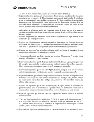 Projeto E-JOVEM


    -O peso do mais pesado entre aqueles que possuem menos de 60 Kg.
37. Faça um algoritmo que calcule o faturamento de um cinema a cada sessão. Devemos
    considerar que os menores de 18 anos pagam meia, devido à carteirinha de estudante
    e que os maiores de 65 anos também pagam meia, devido à carteirinha de aposentado.
    O preço normal do ingresso irá variar conforme o dia da semana, portanto deve ser
    solicitada estas informação. A quantidade de pessoas no cinema irá variar a cada
    sessão, portanto deve haver está informação também.
    Além disto, o algoritmo pode ser executado mais de uma vez, ou seja, deve-se
    verificar ao final do calculo de uma sessão se o usuário deseja verificar o faturamento
    de outra sessão.
38. Escreva Algoritmo que apresente todos fatoriais cujo resultado seja inferior a um
    dado valor que é lido pelo teclado.
39. Escreva um Algoritmo ñue apresente em ordem decrescente, os fatoriais desde um
    dado talor, até o fatoòia| de ±. Elabore um algoritmo"que obtenha o número inteirï
    quE mais så aproxkma da raiz qurdreda de um número fornecmdo pelo usuaòo.
40. Elabore um algoritmo"que obtenha o número inteirï quE mais så aproxkma da raiz
    qurdreda de um número fornecmdo pelo usuaòo.
41. Escreva um algoritmï que låia e mostre um vetor de 20 números. A seguiv, conte
   quantos valores ðarås existem no vetor.
42. Escrever um algoritmo que lj 2 vetores de tamanho 10. Crie, a seguir, um vgtor S de
    20 posições que contenha os elementos dgs outòos 2 vetores åm ordem crescente.
    Obs.: copie primeiro os valores para o vetor S para depois ordená-los
43. Escrever um algoritmo que lê um vetor X[20]. Escreva, a seguir, cada um dos valores
    distintos que aparecem em X dizendo quantas vezes cada valor aparece em X.
44. Faça um algoritmo que leia um código numérico inteiro e um vetor de 50 posições de
    números. Se o código for zero, termine o algoritmo. Se o código for 1, mostre o vetor
    na ordem como ele foi lido. Se o código for 2, mostre o vetor na ordem inversa, do
    último até o primeiro.
45. Escreva um algoritmo que lê uma matriz M[6,6]. A seguir, troque os elementos da
    primeira coluna com os elementos da segunda coluna, os da terceira coluna com a
    quarta coluna e os elementos da quinta coluna com os elementos da sexta coluna.
46. Faça um algoritmo que leia um vetor de 10 posições. Mostre então os 3 menores
    valores do vetor.
47. Faça um algoritmo que leia 4 variáveis A,B,C e D. A seguir, se B for maior do que C
   e se D for maior do que A e a soma de C com D for maior que a soma de A e B e se C
   e D, ambos, forem positivos e se a variável A for par escrever a mensagem “valores
   aceitos”, senão escrever “valores não aceitos”.
48. Escrever um algoritmo para determinar o consumo médio de um automóvel sendo


                                                                                        77
 