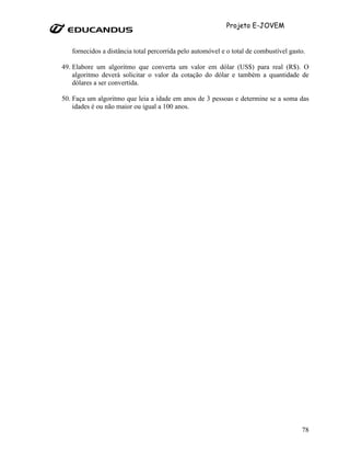 Projeto E-JOVEM


   fornecidos a distância total percorrida pelo automóvel e o total de combustível gasto.

49. Elabore um algoritmo que converta um valor em dólar (US$) para real (R$). O
    algoritmo deverá solicitar o valor da cotação do dólar e também a quantidade de
    dólares a ser convertida.

50. Faça um algoritmo que leia a idade em anos de 3 pessoas e determine se a soma das
    idades é ou não maior ou igual a 100 anos.




                                                                                       78
 
