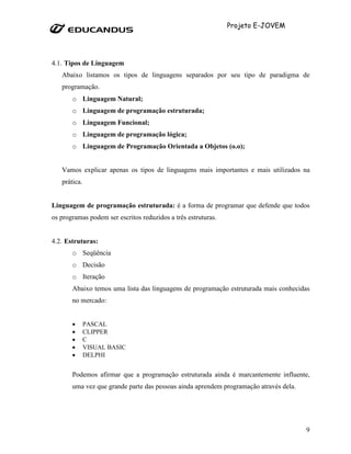 Projeto E-JOVEM




4.1. Tipos de Linguagem
   Abaixo listamos os tipos de linguagens separados por seu tipo de paradigma de
   programação.
       o Linguagem Natural;
       o Linguagem de programação estruturada;
       o Linguagem Funcional;
       o Linguagem de programação lógica;
       o Linguagem de Programação Orientada a Objetos (o.o);


   Vamos explicar apenas os tipos de linguagens mais importantes e mais utilizados na
   prática.


Linguagem de programação estruturada: é a forma de programar que defende que todos
os programas podem ser escritos reduzidos a três estruturas.


4.2. Estruturas:
       o Seqüência
       o Decisão
       o Iteração
       Abaixo temos uma lista das linguagens de programação estruturada mais conhecidas
       no mercado:


       •      PASCAL
       •      CLIPPER
       •      C
       •      VISUAL BASIC
       •      DELPHI


       Podemos afirmar que a programação estruturada ainda é marcantemente influente,
       uma vez que grande parte das pessoas ainda aprendem programação através dela.




                                                                                       9
 
