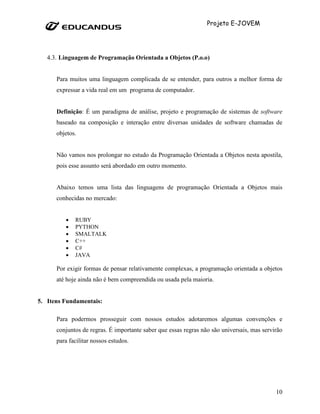 Projeto E-JOVEM




   4.3. Linguagem de Programação Orientada a Objetos (P.o.o)


      Para muitos uma linguagem complicada de se entender, para outros a melhor forma de
      expressar a vida real em um programa de computador.


      Definição: É um paradigma de análise, projeto e programação de sistemas de software
      baseado na composição e interação entre diversas unidades de software chamadas de
      objetos.


      Não vamos nos prolongar no estudo da Programação Orientada a Objetos nesta apostila,
      pois esse assunto será abordado em outro momento.


      Abaixo temos uma lista das linguagens de programação Orientada a Objetos mais
      conhecidas no mercado:


         •   RUBY
         •   PYTHON
         •   SMALTALK
         •   C++
         •   C#
         •   JAVA

      Por exigir formas de pensar relativamente complexas, a programação orientada a objetos
      até hoje ainda não é bem compreendida ou usada pela maioria.


5. Itens Fundamentais:

      Para podermos prosseguir com nossos estudos adotaremos algumas convenções e
      conjuntos de regras. É importante saber que essas regras não são universais, mas servirão
      para facilitar nossos estudos.




                                                                                            10
 
