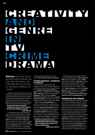 MM

Creativity
and
Genre
in
TV
Crime
drama
Nick Lacey explores the creative
potential of genre television, and
shows how crime drama – one
of the oldest forms of TV fiction –
can still surprise, challenge, and
innovate.
Students of media have long rejected the idea
that genre formulae preclude creativity. If texts of
a particular genre are too similar to one another
then they are unlikely to be popular, something
producers are aware of, and so new generic
texts are usually constructed to be ‘the same but
different’. As genre theorist Steve Neale puts it:

the repertoire of generic conventions
available at any one point in time is always in
play rather than simply being re-played…
Neale, 2000: 219
It is the difference (the ‘in play’) that allows
genres to evolve, and if the variation is popular
then other producers are likely to incorporate
it in their texts. In recent years the TV crime
genre has been reinvigorated by CSI (2000-)
whose innovations were so successful that it was
able to spin off into two other locations, Miami
(2002-) and New York (2004-). It has been argued
that ‘Police dramas have been in the forefront
of stylistic innovation in television’ (Mittell 2004:
52 MediaMagazine | September 2010 | english and media centre

196) and so they are a useful case study to
consider the creativity of generic innovation.

Creative geniuses – producers
or writers?
Where does the creative spark for the
innovation come from? A common explanation
is the ‘romantic’ idea of the ‘creative genius’ such
as the producers Steve Bochco (Hill Street
Blues, 1981-87, and LA Law, 1986-94) and David
Milch, (NYPD Blue, 1993-2005, and the Western
Deadwood, 2004-06). In Britain, Lynda La
Plante’s Prime Suspect (19991-2006) and Jimmy
McGovern’s Cracker (1993-2006) are also often
cited as seminal TV crime series (Duguid, 2009: 2).
CSI’s producer Jerry Bruckheimer is an
important creative force. He is well known as a
film producer who focuses on blockbuster films
such as the Pirates of the Caribbean franchise
(2003-) and was influential in the development
of the High Concept film (see Wyatt, 1994).
The High Concept film is characterised, among
others things, by a glossy look that derives from
advertising. As Roy H. Wagner, the director of
photography on the first CSI series, explained:

Bruckheimer had demanded a show so
stylistically different that a channel-surfing
audience would be forced to stop and view
the unusual looking image.
quoted in Lury, 2005: 38

The High Concept look is highly stylised and
each of the CSI programmes is colour coded: ‘Las
Vegas (neon reds and electric blue), to Miami
(coral, yellow and white) and New York (graphite,
black and gold).’ (Turnbull, 2005) A producer’s
creative intervention isn’t necessarily only
commercial in nature, it can also be aesthetic,
such as Barry Levinson’s use of French nouvelle
vague (New Wave) film influences in Homicide:
Life on the Street (!993-99). The programme
was based on David Simon’s non-fiction book
Homicide: A Year on the Killing Streets (1991).

Tapping into the zeitgeist
It is highly unlikely that the success of the CSI
franchise can be wholly attributed to its visual
style. If a generic variation is going to appeal to
audiences, it is also likely to express the zeitgeist
(‘spirit of the times’), so a genre text can seem
both novel and relevant to its times. We should
of course be cautious of treating texts this way;
we cannot simply ‘read’ society off a TV crime
programme. However, many genre texts attempt
to express the zeitgeist such as the BBC series
Juliet Bravo (1980-85) that placed a female police
officer at the centre of the narrative; this was a
conscious response to the advances in women’s
rights during the 1970s. Prime Suspect Series
1 also focused on the role of a woman in the
male-dominated (patriarchal) institution of law
enforcement; Series 2 considered the issues of

 