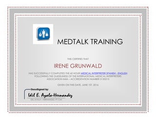 MEDTALK TRAINING
THIS CERTIFIES THAT
IRENE GRUNWALD
HAS SUCCESSFULLY COMPLETED THE 60 HOUR MEDICAL INTERPRETER SPANISH - ENGLISH
FOLLOWING THE GUIDELINESS OF THE INTERNATIONAL MEDICAL INTERPRETERS
ASSOCIATION IMIA – ACCREDITATION NUMBER 0130215
GIVEN ON THIS DATE, JUNE 1ST, 2016
IDIL AYALA – HERNANDEZ, PT CMI
 