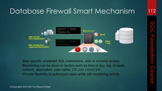 ©Copyrights 2014-2017 by Masoud Ostad
112
SELECT * FROM
v$session
Block
Allow
+ Log
Black List
DBA activity
from Application?
SELECT * FROM
v$session
DBA activity from
Approved Workstation
• Stop specific unwanted SQL interactions, user or schema access
• Blacklisting can be done on factors such as time of day, day of week,
network, application, user name, OS user name etc
• Provide flexibility to authorized users while still monitoring activity
Database Firewall Smart Mechanism
 
