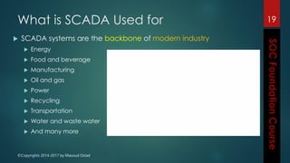 ©Copyrights 2014-2017 by Masoud Ostad
What is SCADA Used for
 SCADA systems are the backbone of modern industry
 Energy
 Food and beverage
 Manufacturing
 Oil and gas
 Power
 Recycling
 Transportation
 Water and waste water
 And many more
19
 