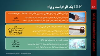 ©Copyrights 2014-2017 by Masoud Ostad
64
‫هس‬ ‫محرمانه‬ ‫اطالعات‬ ‫نشت‬ ‫عامل‬ ‫بیشترین‬ ‫تجاری‬ ‫شرکای‬ ‫و‬ ‫داخلی‬ ‫کارکنان‬‫تند‬
•‫میشوند‬ ‫اشتباه‬ ‫دچار‬ ‫محرمانه‬ ‫محتوای‬ ‫با‬ ‫کار‬ ‫هنگام‬ ‫در‬ ‫داخلی‬ ‫کارمندان‬.
•‫میدهند‬ ‫افزایش‬ ‫را‬ ‫اطالعات‬ ‫نشت‬ ‫خطر‬ ‫تجاری‬ ‫ناقص‬ ‫فرآیندهای‬ ‫و‬ ‫های‬ ‫رویه‬.
‫میدانند‬ ‫الزامی‬ ‫را‬ ‫ها‬ ‫داده‬ ‫از‬ ‫حفاظت‬ ‫مقررات‬.
•‫خصوصی‬ ‫های‬ ‫داده‬ ‫حفظ‬ ‫لزوم‬ ‫بر‬ ‫قانونی‬ ‫مراجع‬ ‫تمرکز‬ ‫رشد‬
•‫محرمانه‬ ‫های‬ ‫داده‬ ‫روی‬ ‫بر‬ ‫کنترل‬ ‫وجود‬ ‫اثبات‬ ‫به‬ ‫نیاز‬
‫تهدیدات‬ ‫بیستر‬ ‫هرچه‬ ‫شدن‬ ‫پیچیده‬
•‫میدهند‬ ‫قرار‬ ‫هدف‬ ‫را‬ ‫باال‬ ‫بسیار‬ ‫ارزش‬ ‫با‬ ‫های‬ ‫داده‬ ‫بیرونی‬ ‫تهدیدات‬.
•‫دارند‬ ‫قرار‬ ‫کجا‬ ‫در‬ ‫ها‬ ‫داده‬ ‫اینکه‬ ‫مورد‬ ‫در‬ ‫محدود‬ ‫دید‬.
88%
‫داده‬ ‫نشت‬
81%
‫مالی‬ ‫شرکتهای‬ ‫اطالعات‬ ‫از‬
‫از‬ ‫پیروی‬ ‫عدم‬ ‫زمان‬ ‫در‬
‫همچون‬ ‫مقرارت‬PCI
DSS‫نموده‬ ‫پیدا‬ ‫نشت‬
6.7$
‫هزینه‬ ‫میانگین‬
‫به‬ ‫داده‬ ‫نشت‬
‫دالر‬ ‫میلیون‬
DLP‫زیرا‬ ‫است‬ ‫الزام‬ ‫یک‬:
 