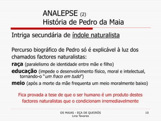 OS MAIAS - EÇA DE QUEIRÓS
Lina Tavares
10
ANALEPSE (2)
História de Pedro da Maia
Intriga secundária de índole naturalista
Percurso biográfico de Pedro só é explicável à luz dos
chamados factores naturalistas:
raça (paralelismo de identidade entre mãe e filho)
educação (impede o desenvolvimento físico, moral e intelectual,
tornando-o “um fraco em tudo”)
meio (após a morte da mãe frequenta um meio moralmente baixo)
Fica provada a tese de que o ser humano é um produto destes
factores naturalistas que o condicionam irremediavelmente
 