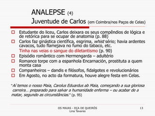 OS MAIAS - EÇA DE QUEIRÓS
Lina Tavares
13
ANALEPSE (4)
Juventude de Carlos (em Coimbra/nos Paços de Celas)
 Estudante do liceu, Carlos deixara os seus compêndios de lógica e
de retórica para se ocupar de anatomia (p. 88)
 Carlos faz ginástica científica, esgrima, whist sério; havia ardentes
cavacos, tudo flamejava no fumo do tabaco, etc.
Tinha nas veias o sangue do diletantismo (p. 90)
 Episódio romântico com Hermengarda – adultério
 Romance torpe com a espanhola Encarnación, prostituta a quem
monta casa
 Companheiros – dandis e filósofos, fidalgotes e revolucionários
 Em Agosto, no acto da formatura, houve alegre festa em Celas.
“Aí temos o nosso Maia, Carolus Eduardus ab Maia, começando a sua gloriosa
carreira… preparado para salvar a humanidade enferma – ou acabar de a
matar, segundo as circunstâncias.” (p. 95)
 