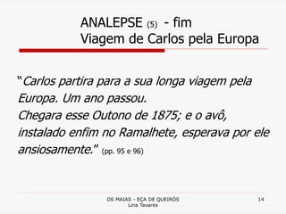 OS MAIAS - EÇA DE QUEIRÓS
Lina Tavares
14
ANALEPSE (5) - fim
Viagem de Carlos pela Europa
“Carlos partira para a sua longa viagem pela
Europa. Um ano passou.
Chegara esse Outono de 1875; e o avô,
instalado enfim no Ramalhete, esperava por ele
ansiosamente.” (pp. 95 e 96)
 