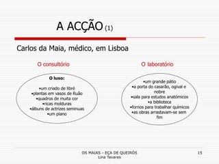 OS MAIAS - EÇA DE QUEIRÓS
Lina Tavares
15
A ACÇÃO (1)
O luxo:
•um criado de libré
•plantas em vasos de Ruão
•quadros de muita cor
•ricas molduras
•álbuns de actrizes seminuas
•um piano
Carlos da Maia, médico, em Lisboa
O consultório O laboratório
•um grande pátio
•a porta do casarão, ogival e
nobre
•sala para estudos anatómicos
•a biblioteca
•fornos para trabalhar químicos
•as obras arrastavam-se sem
fim
 