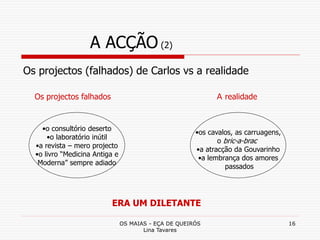 OS MAIAS - EÇA DE QUEIRÓS
Lina Tavares
16
A ACÇÃO (2)
Os projectos (falhados) de Carlos vs a realidade
•o consultório deserto
•o laboratório inútil
•a revista – mero projecto
•o livro “Medicina Antiga e
Moderna” sempre adiado
Os projectos falhados A realidade
•os cavalos, as carruagens,
o bric-a-brac
•a atracção da Gouvarinho
•a lembrança dos amores
passados
ERA UM DILETANTE
 