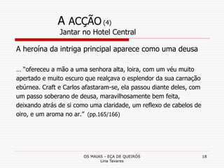 OS MAIAS - EÇA DE QUEIRÓS
Lina Tavares
18
A ACÇÃO (4)
Jantar no Hotel Central
A heroína da intriga principal aparece como uma deusa
… “ofereceu a mão a uma senhora alta, loira, com um véu muito
apertado e muito escuro que realçava o esplendor da sua carnação
ebúrnea. Craft e Carlos afastaram-se, ela passou diante deles, com
um passo soberano de deusa, maravilhosamente bem feita,
deixando atrás de si como uma claridade, um reflexo de cabelos de
oiro, e um aroma no ar.” (pp.165/166)
 