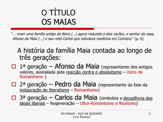 OS MAIAS - EÇA DE QUEIRÓS
Lina Tavares
2
O TÍTULO
OS MAIAS
“… eram uma família antiga da Beira (…) agora reduzida a dois varões, o senhor da casa,
Afonso da Maia (…) e seu neto Carlos que estudava medicina em Coimbra.” (p. 6)
A história da família Maia contada ao longo de
três gerações:
 1ª geração – Afonso da Maia (representante dos antigos
valores, assinalada pela reacção contra o absolutismo – início do
Romantismo )
 2ª geração – Pedro da Maia (representante da fase da
instauração do liberalismo – Romantismo)
 3ª geração – Carlos da Maia (simboliza a decadência dos
ideais liberais – Regeneração – Ultra-Romantismo e Realismo)
 