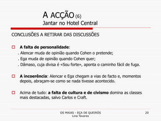 OS MAIAS - EÇA DE QUEIRÓS
Lina Tavares
20
A ACÇÃO (6)
Jantar no Hotel Central
CONCLUSÕES A RETIRAR DAS DISCUSSÕES
 A falta de personalidade:
. Alencar muda de opinião quando Cohen o pretende;
. Ega muda de opinião quando Cohen quer;
. Dâmaso, cuja divisa é «Sou forte», aponta o caminho fácil de fuga.
 A incoerência: Alencar e Ega chegam a vias de facto e, momentos
depois, abraçam-se como se nada tivesse acontecido.
 Acima de tudo: a falta de cultura e de civismo domina as classes
mais destacadas, salvo Carlos e Craft.
 