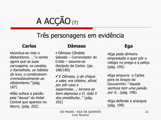 OS MAIAS - EÇA DE QUEIRÓS
Lina Tavares
21
A ACÇÃO (7)
Três personagens em evidência
Carlos
•Acentua-se nele o
diletantismo. …”e sentia
agora que as suas
carruagens, os cavalos,
o Ramalhete, os hábitos
de luxo, o condenavam
irremediavelmente ao
diletantismo.” (pág.
187)
•Não sufoca a paixão
pela “deusa” do Hotel
Central que aparece no
Aterro. (pág. 202)
Dâmaso
• Dâmaso Cândido
Salcede – Comendador de
Cristo – assume-se
discípulo de Carlos. (pp.
188/189)
•“E Dâmaso, o do chique
a valer, era célebre, afinal,
por pôr casa a
espanholas…; tornara-se
bem depressa o D. João V
dos prostíbulos…” (pág.
192)
Ega
•Ega pede dinheiro
emprestado e quer pôr o
relógio no prego e a peliça
(pág. 195)
•Ega empurra o Carlos
para os braços da
Gouvarinho: “Aquela
senhora tem uma paixão
por ti… (pág. 196)
•Ega defende a anarquia
(pág. 199)
 