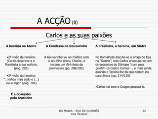 OS MAIAS - EÇA DE QUEIRÓS
Lina Tavares
22
A ACÇÃO (8)
Carlos e as suas paixões
A heroína no Aterro
•2ª visão da heroína:
(Carlos descreve-a e
Manifesta a sua euforia.
(pág. 203)
•3ª visão da heroína:
“…voltou mais cedo e (…)
viu-a logo.” (pág. 204)
É a obsessão
pela brasileira
A Condessa de Gouvarinho
A Gouvarinho vai ao médico com
o seu filho único, Charlie, e
iniciam um flirt cheio de
promessas (pp. 208/209)
A brasileira, a heroína, em Sintra
No Ramalhete discute-se o artigo do Ega
na “Gazeta”, mas Carlos preocupa-se com
os encontros do Dâmaso “com essa
gente”- os Castro Gomes - , e mais ainda
quando o Taveira lhe diz que teriam ido
para Sintra (pp. 214/215)
•Carlos vai com o Cruges procurá-la.
 