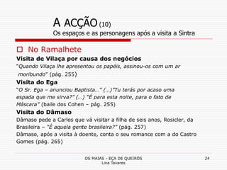 OS MAIAS - EÇA DE QUEIRÓS
Lina Tavares
24
A ACÇÃO (10)
Os espaços e as personagens após a visita a Sintra
 No Ramalhete
Visita de Vilaça por causa dos negócios
“Quando Vilaça lhe apresentou os papéis, assinou-os com um ar
moribundo” (pág. 255)
Visita do Ega
“O Sr. Ega – anunciou Baptista…” (…)”Tu terás por acaso uma
espada que me sirva?” (…) “É para esta noite, para o fato de
Máscara” (baile dos Cohen – pág. 255)
Visita do Dâmaso
Dâmaso pede a Carlos que vá visitar a filha de seis anos, Rosicler, da
Brasileira – “É aquela gente brasileira?” (pág. 257)
Dâmaso, após a visita à doente, conta o seu romance com a do Castro
Gomes (pág. 265)
 