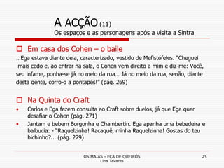 OS MAIAS - EÇA DE QUEIRÓS
Lina Tavares
25
A ACÇÃO (11)
Os espaços e as personagens após a visita a Sintra
 Em casa dos Cohen – o baile
…Ega estava diante dela, caracterizado, vestido de Mefistófeles. “Cheguei
mais cedo e, ao entrar na sala, o Cohen vem direito a mim e diz-me: Você,
seu infame, ponha-se já no meio da rua… Já no meio da rua, senão, diante
desta gente, corro-o a pontapés!” (pág. 269)
 Na Quinta do Craft
• Carlos e Ega fazem consulta ao Craft sobre duelos, já que Ega quer
desafiar o Cohen (pág. 271)
• Jantam e bebem Borgonha e Chambertin. Ega apanha uma bebedeira e
balbucia: - “Raquelzinha! Racaquê, minha Raquelzinha! Gostas do teu
bichinho?... (pág. 279)
 