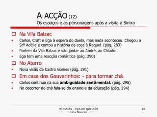 OS MAIAS - EÇA DE QUEIRÓS
Lina Tavares
26
A ACÇÃO (12)
Os espaços e as personagens após a visita a Sintra
 Na Vila Balzac
• Carlos, Craft e Ega à espera do duelo, mas nada aconteceu. Chegou a
Srª Adélia e contou a história da coça à Raquel. (pág. 283)
• Partem da Vila Balzac e vão jantar ao André, ao Chiado.
• Ega tem uma reacção romântica (pág. 290)
 No Aterro
• Nova visão da Castro Gomes (pág. 291)
 Em casa dos Gouvarinhos: - para tormar chá
• Carlos continua na sua ambiguidade sentimental. (pág. 298)
• No decorrer do chá fala-se do ensino e da educação (pág. 294)
 