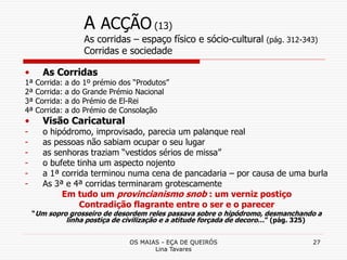 OS MAIAS - EÇA DE QUEIRÓS
Lina Tavares
27
A ACÇÃO (13)
As corridas – espaço físico e sócio-cultural (pág. 312-343)
Corridas e sociedade
• As Corridas
1ª Corrida: a do 1º prémio dos “Produtos”
2ª Corrida: a do Grande Prémio Nacional
3ª Corrida: a do Prémio de El-Rei
4ª Corrida: a do Prémio de Consolação
• Visão Caricatural
- o hipódromo, improvisado, parecia um palanque real
- as pessoas não sabiam ocupar o seu lugar
- as senhoras traziam “vestidos sérios de missa”
- o bufete tinha um aspecto nojento
- a 1ª corrida terminou numa cena de pancadaria – por causa de uma burla
- As 3ª e 4ª corridas terminaram grotescamente
Em tudo um provincianismo snob : um verniz postiço
Contradição flagrante entre o ser e o parecer
“Um sopro grosseiro de desordem reles passava sobre o hipódromo, desmanchando a
linha postiça de civilização e a atitude forçada de decoro…” (pág. 325)
 