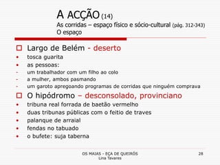 OS MAIAS - EÇA DE QUEIRÓS
Lina Tavares
28
A ACÇÃO (14)
As corridas – espaço físico e sócio-cultural (pág. 312-343)
O espaço
 Largo de Belém - deserto
• tosca guarita
• as pessoas:
- um trabalhador com um filho ao colo
- a mulher, ambos pasmando
- um garoto apregoando programas de corridas que ninguém comprava
 O hipódromo – desconsolado, provinciano
• tribuna real forrada de baetão vermelho
• duas tribunas públicas com o feitio de traves
• palanque de arraial
• fendas no tabuado
• o bufete: suja taberna
 