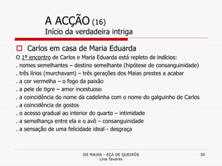 OS MAIAS - EÇA DE QUEIRÓS
Lina Tavares
30
A ACÇÃO (16)
Início da verdadeira intriga
 Carlos em casa de Maria Eduarda
O 1º encontro de Carlos e Maria Eduarda está repleto de indícios:
. nomes semelhantes – destino semelhante (hipótese de consanguinidade)
. três lírios (murchavam) – três gerações dos Maias prestes a acabar
. a cor vermelha – o fogo da paixão
. a pele de tigre – amor incestuoso
. a coincidência do nome da cadelinha com o nome do galguinho de Carlos
. a coincidência de gostos
. o acesso gradual ao interior do quarto – intimidade
. a semelhança entre ela e o avô – consanguinidade
. a sensação de uma felicidade ideal - desgraça
 