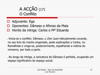 OS MAIAS - EÇA DE QUEIRÓS
Lina Tavares
31
A ACÇÃO (17)
O Conflito
 Adjuvante: Ega
 Oponentes: Dâmaso e Afonso da Maia
 Heróis da intriga: Carlos e Mª Eduarda
. Inicia-se o conflito: Dâmaso, o Don Juan ridiculamente covarde,
no seu brio de macho enganado, pede explicações a Carlos, no
Ramalhete e vinga-se, posteriormente, espalhando a notícia do
romance, por toda a parte.
. Ao longo da intriga, a caricatura de Dâmaso é perfeita, ocupando um
espaço significativo do espaço social.
 