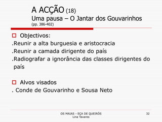 OS MAIAS - EÇA DE QUEIRÓS
Lina Tavares
32
A ACÇÃO (18)
Uma pausa – O Jantar dos Gouvarinhos
(pp. 386-402)
 Objectivos:
.Reunir a alta burguesia e aristocracia
.Reunir a camada dirigente do país
.Radiografar a ignorância das classes dirigentes do
país
 Alvos visados
. Conde de Gouvarinho e Sousa Neto
 