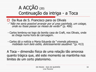 OS MAIAS - EÇA DE QUEIRÓS
Lina Tavares
34
A ACÇÃO (20)
Continuação da intriga - a Toca
 Da Rua de S. Francisco para os Olivais
- “Não me seria possível arranjar por aí uma casinhola, um cotage,
onde eu fosse passar os meses de verão?” (p. 406)
- Carlos lembrou-se logo da bonita casa de Craft, nos Olivais, onde
se chega numa hora de carruagem.
- Carlos dá a notícia a Maria Eduarda da “vivenda pitoresca,
mobilada num belo estilo, deliciosamente saudável.” (p. 413)
A Toca – dimensão física de uma relação tão amorosa
quanto trágica que, até este momento se mantinha nos
limites de um certo platonismo.
 