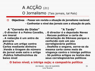 OS MAIAS - EÇA DE QUEIRÓS
Lina Tavares
35
A ACÇÃO (21)
O Jornalismo (Tais jornais, tal País)
 Objectivos - Passar em revista a situação do jornalismo nacional;
- Confrontar o nível dos jornais com a situação do país.
A “Corneta do Diabo”
. O director é o Palma Cavalão,
um imoral
. A redacção é um antro de
porcaria
.Publica um artigo contra
Carlos mediante dinheiro
.Vende a tiragem do número
do jornal onde saíra o artigo
.Publica folhetinzinhos de
baixo nível
“A Tarde”
. O director é o deputado Neves
. Recusa publicar a carta de
retractação de Dâmaso porque o
confunde com um seu
correligionário político
. Desfeito o engano, serve-se da
mesma carta como meio de
vingança contra o inimigo político
. Só publica artigos ou textos dos
seus correlegionários políticos
O baixo nível; a intriga suja; o compadrio político
 